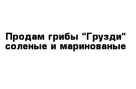 Продам грибы “Грузди“ соленые и маринованые